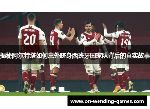 揭秘阿尔特塔如何意外跻身西班牙国家队背后的真实故事