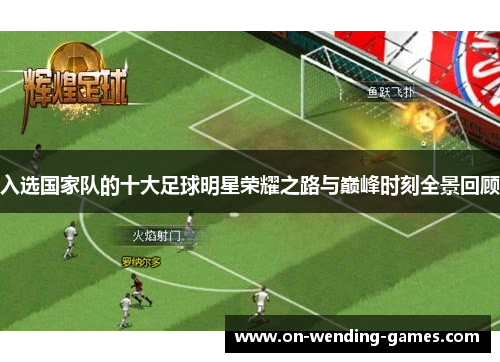 入选国家队的十大足球明星荣耀之路与巅峰时刻全景回顾