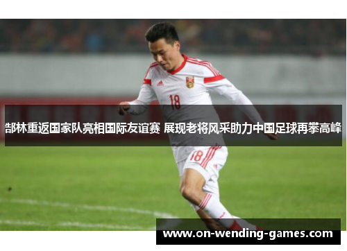 郜林重返国家队亮相国际友谊赛 展现老将风采助力中国足球再攀高峰