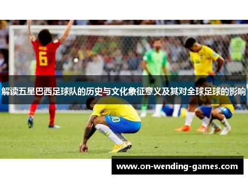 解读五星巴西足球队的历史与文化象征意义及其对全球足球的影响