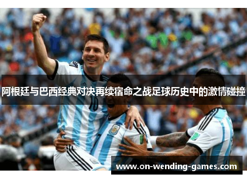 阿根廷与巴西经典对决再续宿命之战足球历史中的激情碰撞