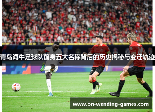 青岛海牛足球队前身五大名称背后的历史揭秘与变迁轨迹